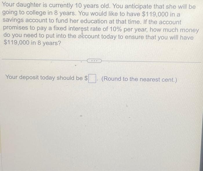 Your daughter is currently 10 years old. You anticipate that she will be
going to college in 8 years. You would like to have $119,000 in a
savings account to fund her education at that time. If the account
promises to pay a fixed interest rate of 10% per year, how much money
do you need to put into the account today to ensure that you will have
$119,000 in 8 years?
Your deposit today should be $. (Round to the nearest cent.)