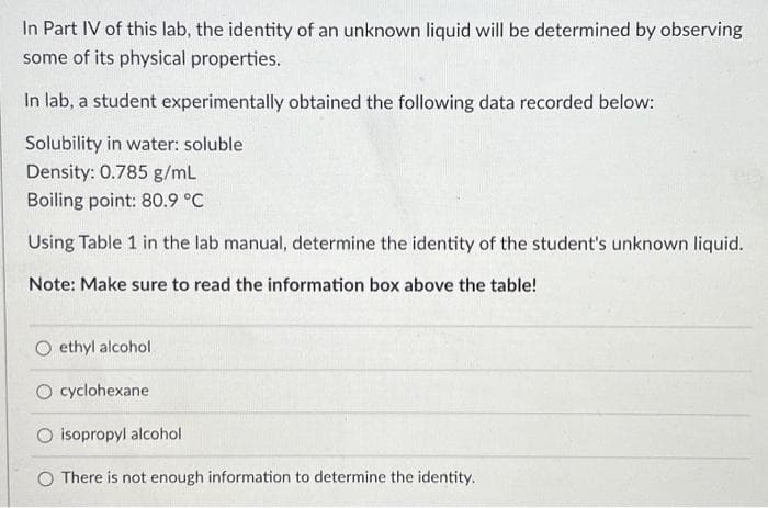 In Part IV of this lab, the identity of an unknown liquid will be determined by observing
some of its physical properties.
In lab, a student experimentally obtained the following data recorded below:
Solubility in water: soluble
Density: 0.785 g/mL
Boiling point: 80.9 °C
Using Table 1 in the lab manual, determine the identity of the student's unknown liquid.
Note: Make sure to read the information box above the table!
ethyl alcohol.
cyclohexane
isopropyl alcohol
O There is not enough information to determine the identity.