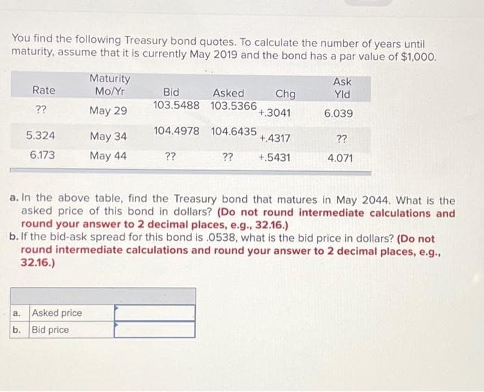You find the following Treasury bond quotes. To calculate the number of years until
maturity, assume that it is currently May 2019 and the bond has a par value of $1,000.
Rate
??
5.324
6.173
Maturity
Mo/Yr
May 29
a. Asked price
b. Bid price
May 34
May 44
Bid
Asked
103.5488 103.5366
104.4978
104.6435
??
Chg
+.3041
+.4317
?? +.5431
Ask
Yld
6.039
??
4.071
a. In the above table, find the Treasury bond that matures in May 2044. What is the
asked price of this bond in dollars? (Do not round intermediate calculations and
round your answer to 2 decimal places, e.g., 32.16.)
b. If the bid-ask spread for this bond is .0538, what is the bid price in dollars? (Do not
round intermediate calculations and round your answer to 2 decimal places, e.g.,
32.16.)
