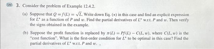 SM 3. Consider the problem of Example 12.4.2.
(a) Suppose that Q=f(L) = √L. Write down Eq. (*) in this case and find an explicit expression
for L as a function of P and w. Find the partial derivatives of L* w.r.t. P and w. Then verify
the signs obtained in the example.
(b) Suppose the profit function is replaced by (L) = Pf (L) -C(L, w), where C(L, w) is the
"cost function". What is the first-order condition for L* to be optimal in this case? Find the
partial derivatives of L* w.r.t. P and w..