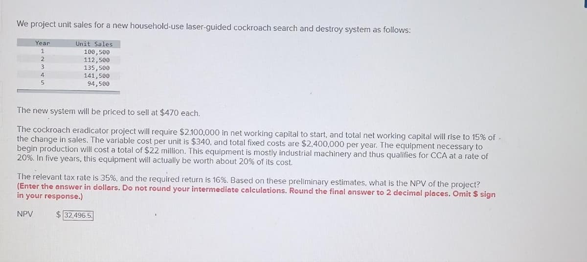 We project unit sales for a new household-use laser-guided cockroach search and destroy system as follows:
Year
1
2
3
4
5
Unit Sales
100, 500
NPV
112,500
135,500
141,500
94,500
The new system will be priced to sell at $470 each.
The cockroach eradicator project will require $2,100,000 in net working capital to start, and total net working capital will rise to 15% of -
the change in sales. The variable cost per unit is $340, and total fixed costs are $2,400,000 per year. The equipment necessary to
begin production will cost a total of $22 million. This equipment is mostly industrial machinery and thus qualifies for CCA at a rate of
20%. In five years, this equipment will actually be worth about 20% of its cost.
The relevant tax rate is 35%, and the required return is 16%. Based on these preliminary estimates, what is the NPV of the project?
(Enter the answer in dollars. Do not round your intermediate calculations. Round the final answer to 2 decimal places. Omit $ sign
in your response.)
$ 32,496.5.