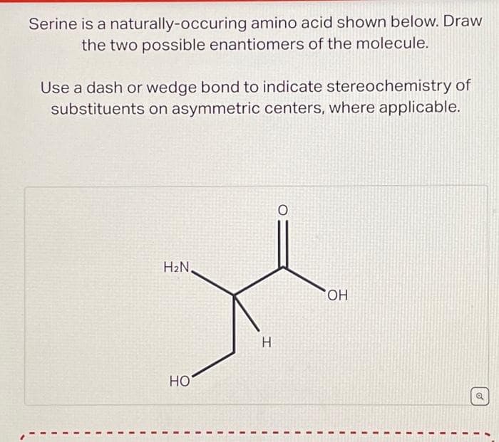 Serine is a naturally-occuring amino acid shown below. Draw
the two possible enantiomers of the molecule.
Use a dash or wedge bond to indicate stereochemistry of
substituents on asymmetric centers, where applicable.
H₂N,
HO
H
O
OH
