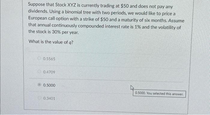 Suppose that Stock XYZ is currently trading at $50 and does not pay any
dividends. Using a binomial tree with two periods, we would like to price a
European call option with a strike of $50 and a maturity of six months. Assume
that annual continuously compounded interest rate is 1% and the volatility of
the stock is 30% per year.
What is the value of q?
0.5565
0.4709
0.5000
0.3401
0.5000. You selected this answer.