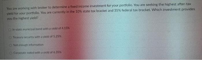 You are working with broker to determine a fixed income investment for your portfolio. You are seeking the highest after-tax
yield for your portfolio. You are currently in the 10% state tax bracket and 35% federal tax bracket. Which investment provides
you the highest yield?
In-state municipal bond with a vield of 4.15%
O Treasury security with a viold of 5.25%
O Not enough information
O Corporate noted with a yield of 6.35%