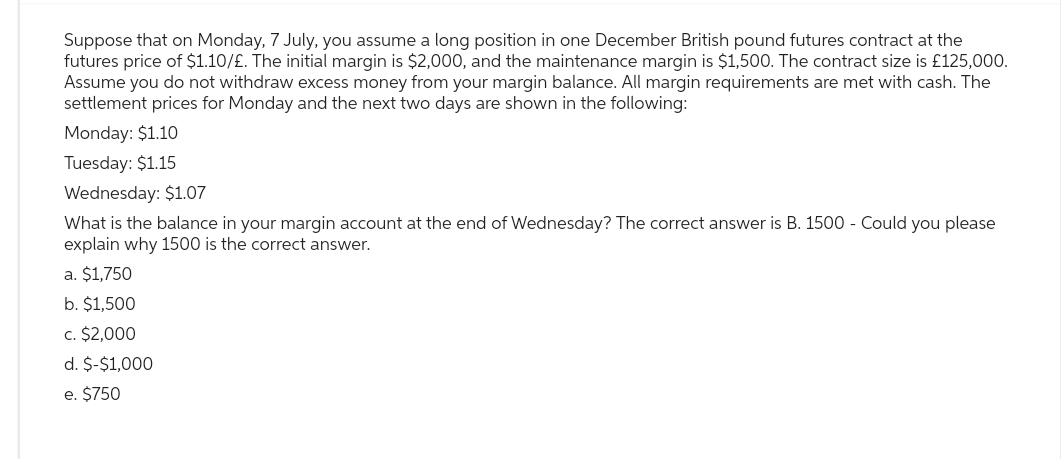 Suppose that on Monday, 7 July, you assume a long position in one December British pound futures contract at the
futures price of $1.10/£. The initial margin is $2,000, and the maintenance margin is $1,500. The contract size is £125,000.
Assume you do not withdraw excess money from your margin balance. All margin requirements are met with cash. The
settlement prices for Monday and the next two days are shown in the following:
Monday: $1.10
Tuesday: $1.15
Wednesday: $1.07
What is the balance in your margin account at the end of Wednesday? The correct answer is B. 1500 - Could you please
explain why 1500 is the correct answer.
a. $1,750
b. $1,500
c. $2,000
d. $-$1,000
e. $750