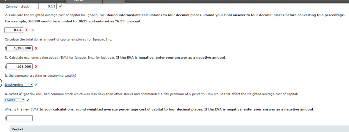 Common stock
2. Calculate the weighted average cost of capital for Ignacio, Inc. Round intermediate calculations to four decimal places. Round your final answer to four decimal places before converting to a percentage.
For example, .06349 would be rounded to .0635 and entered as "6.35" percent.
8.64 X %
Calculate the total dollar amount of capital employed for Ignacio, Inc.
1,296,000 X
0.11 ✓
3. Calculate economic value added (EVA) for Ignacio, Inc., for last year. If the EVA is negative, enter your answer as a negative amount.
-101,000 X
Is the company creating or destroying wealth?
Destroying
4. What if Ignacio, Inc., had common stock which was less risky than other stocks and commanded a risk premium of 5 percent? How would that affect the weighted average cost of capital?
Lower
-✓
What is the new EVA? In your calculations, round weighted average percentage cost of capital to four decimal places. If the EVA is negative, enter your answer as a negative amount.
Feedback