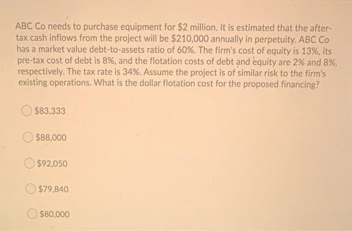 ABC Co needs to purchase equipment for $2 million. It is estimated that the after-
tax cash inflows from the project will be $210,000 annually in perpetuity. ABC Co
has a market value debt-to-assets ratio of 60%. The firm's cost of equity is 13%, its
pre-tax cost of debt is 8%, and the flotation costs of debt and equity are 2% and 8%,
respectively. The tax rate is 34%. Assume the project is of similar risk to the firm's
existing operations. What is the dollar flotation cost for the proposed financing?
$83,333
$88,000
$92,050
$79,840
$80,000