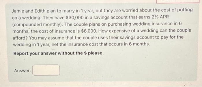 Jamie and Edith plan to marry in 1 year, but they are worried about the cost of putting
on a wedding. They have $30,000 in a savings account that earns 2% APR
(compounded monthly). The couple plans on purchasing wedding insurance in 6
months; the cost of insurance is $6,000. How expensive of a wedding can the couple
afford? You may assume that the couple uses their savings account to pay for the
wedding in 1 year, net the insurance cost that occurs in 6 months.
Report your answer without the $ please.
Answer: