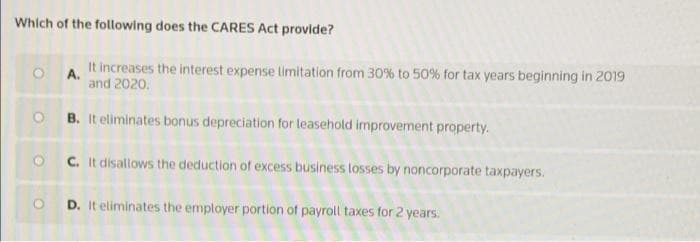 Which of the following does the CARES Act provide?
OA.
It increases the interest expense limitation from 30% to 50% for tax years beginning in 2019
and 2020.
OB. It eliminates bonus depreciation for leasehold improvement property.
O C. It disallows the deduction of excess business losses by noncorporate taxpayers.
OD. It eliminates the employer portion of payroll taxes for 2 years.