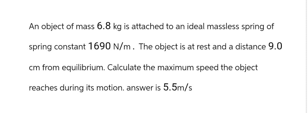 An object of mass 6.8 kg is attached to an ideal massless spring of
spring constant 1690 N/m. The object is at rest and a distance 9.0
cm from equilibrium. Calculate the maximum speed the object
reaches during its motion. answer is 5.5m/s