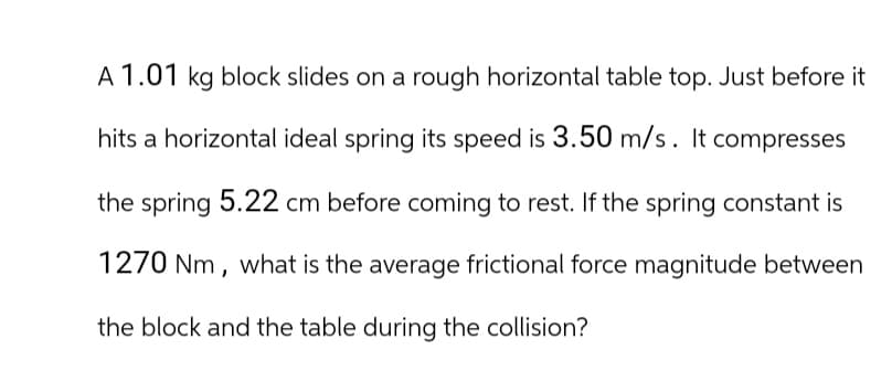 A 1.01 kg block slides on a rough horizontal table top. Just before it
hits a horizontal ideal spring its speed is 3.50 m/s. It compresses
the spring 5.22 cm before coming to rest. If the spring constant is
1270 Nm, what is the average frictional force magnitude between
the block and the table during the collision?