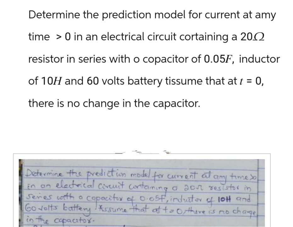Determine the prediction model for current at amy
time > 0 in an electrical circuit cortaining a 2002
resistor in series with o copacitor of 0.05F, inductor
of 10H and 60 volts battery tissume that at t = 0,
there is no change in the capacitor.
Seres with a
Determine the prediction model for current at any time so
in an electrical circuit containing a 20π resistor in
capacitor of 0.05f, inductor
Go volts battery Assume that at t = 0, there is no
in the capacitor.
4
lOH and
charge