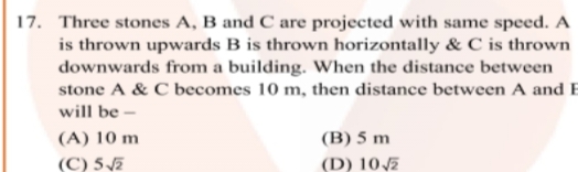 17. Three stones A, B and C are projected with same speed. A
is thrown upwards B is thrown horizontally & C is thrown
downwards from a building. When the distance between
stone A & C becomes 10 m, then distance between A and B
will be -
(A) 10 m
(C) 5√2
(B) 5 m
(D) 10√2