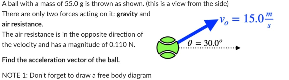 A ball with a mass of 55.0 g is thrown as shown. (this is a view from the side)
There are only two forces acting on it: gravity and
air resistance.
The air resistance is in the opposite direction of
the velocity and has a magnitude of 0.110 N.
Find the acceleration vector of the ball.
NOTE 1: Don't forget to draw a free body diagram
V = 15.0m
S
0 = 30.0°