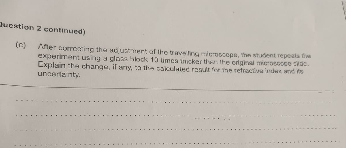 Question 2 continued)
(c)
After correcting the adjustment of the travelling microscope, the student repeats the
experiment using a glass block 10 times thicker than the original microscope slide.
Explain the change, if any, to the calculated result for the refractive index and its
uncertainty.