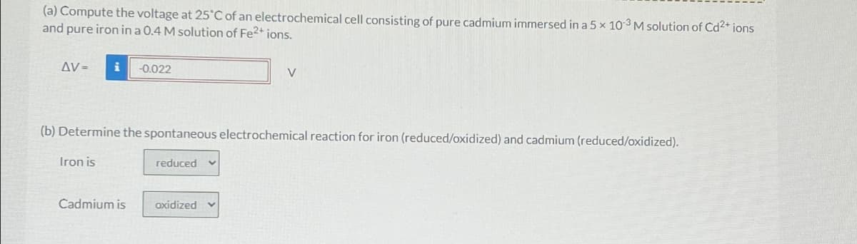 (a) Compute the voltage at 25°C of an electrochemical cell consisting of pure cadmium immersed in a 5 x 103 M solution of Cd2+ ions
and pure iron in a 0.4 M solution of Fe2+ ions.
AV=
i -0.022
V
(b) Determine the spontaneous electrochemical reaction for iron (reduced/oxidized) and cadmium (reduced/oxidized).
Iron is
reduced
Cadmium is
axidized v
