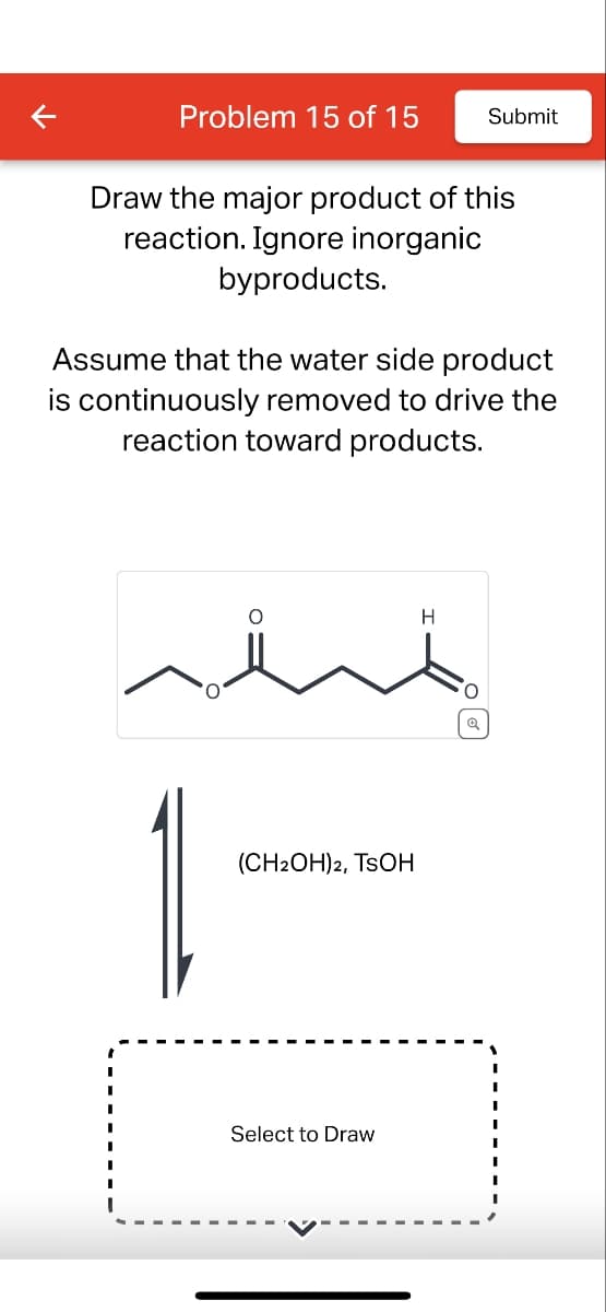 Problem 15 of 15
Submit
Draw the major product of this
reaction. Ignore inorganic
byproducts.
Assume that the water side product
is continuously removed to drive the
reaction toward products.
(CH2OH)2, TSOH
Select to Draw
H
Q