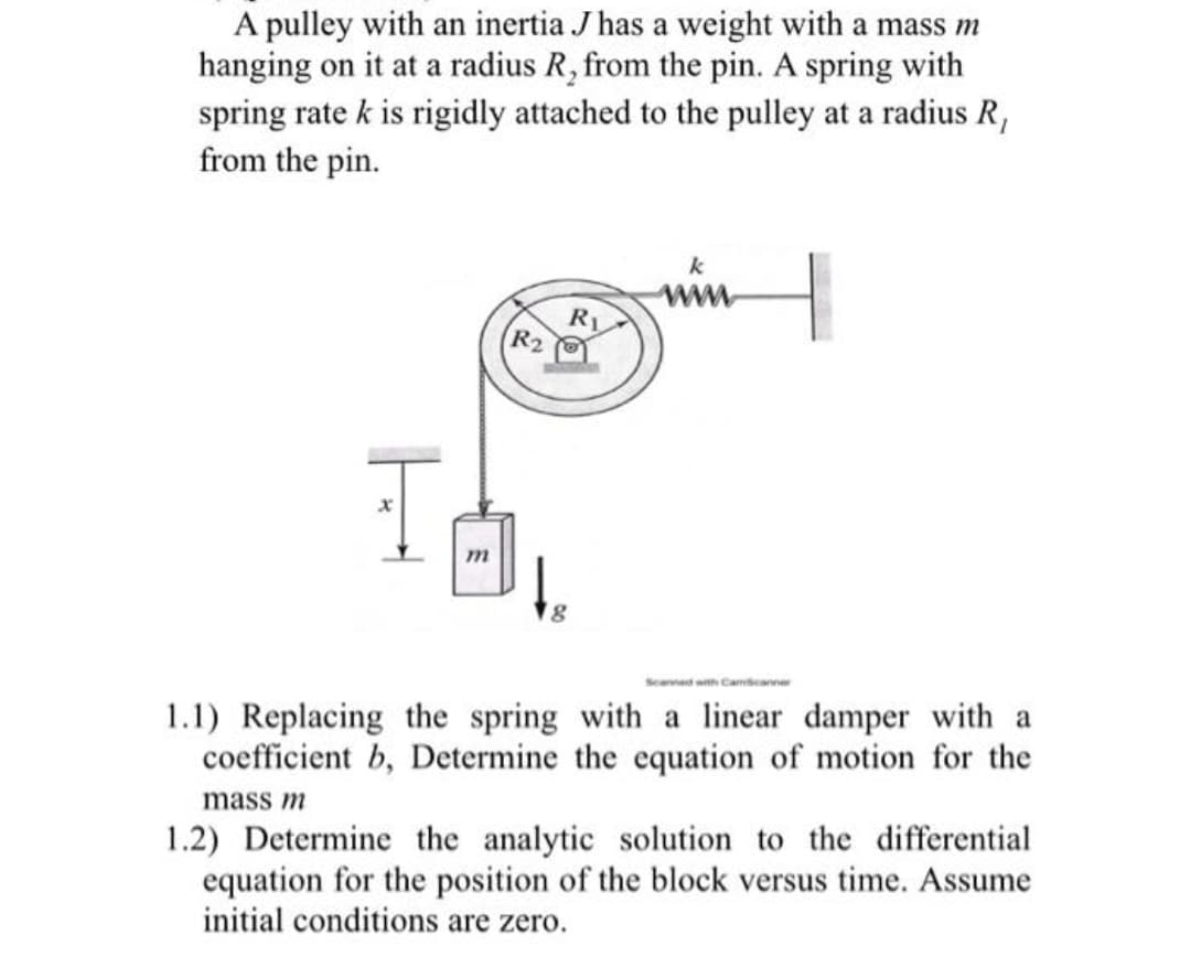 A pulley with an inertia J has a weight with a mass m
hanging on it at a radius R, from the pin. A spring with
spring rate k is rigidly attached to the pulley at a radius R,
from the pin.
www.
Ry
R₂
x
m
te
Scanned with CamScanner
1.1) Replacing the spring with a linear damper with a
coefficient b, Determine the equation of motion for the
mass m
1.2) Determine the analytic solution to the differential
equation for the position of the block versus time. Assume
initial conditions are zero.