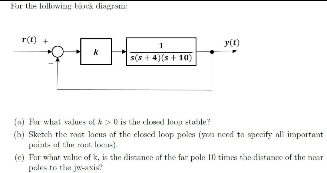 For the following block diagram:
r(t) +
1
k
s(s+ 4)(s + 10)
(a) For what values of k> 0 is the closed loop stable?
(b) Sketch the root locus of the closed loop poles (you need to specify all important
points of the root locus).
(c) For what value of k, is the distance of the far pole 10 times the distance of the near
poles to the jw-axis?
y(t)