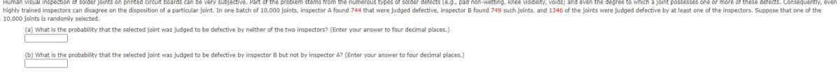 Human visual inspection of solder joints on printed circuit boards can be very subjective. Part of the problem stems from the numerous types of solder detects (e.g., pad non-wetting, knee visibility, voids) and even the degree to which a joint possesses one or more of these defects. Consequently, even
highly trained inspectors can disagree on the disposition of a particular joint. In one batch of 10,000 joints, inspector A found 744 that were judged defective, inspector B found 749 such joints, and 1346 of the joints were judged defective by at least one of the inspectors. Suppose that one of the
10,000 joints is randomly selected.
(a) What is the probability that the selected joint was judged to be defective by neither of the two inspectors? (Enter your answer to four decimal places.)
(b) What is the probability that the selected joint was judged to be defective by inspector B but not by inspector A? (Enter your answer to four decimal places.)
