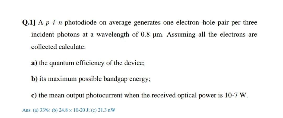 Q.1] A p-i-n photodiode on average generates one electron-hole pair per three
incident photons at a wavelength of 0.8 um. Assuming all the electrons are
collected calculate:
a) the quantum efficiency of the device;
b) its maximum possible bandgap energy;
c) the mean output photocurrent when the received optical power is 10-7 W.
Ans. (a) 33%; (b) 24.8 x 10-20 J; (c) 21.3 nW
