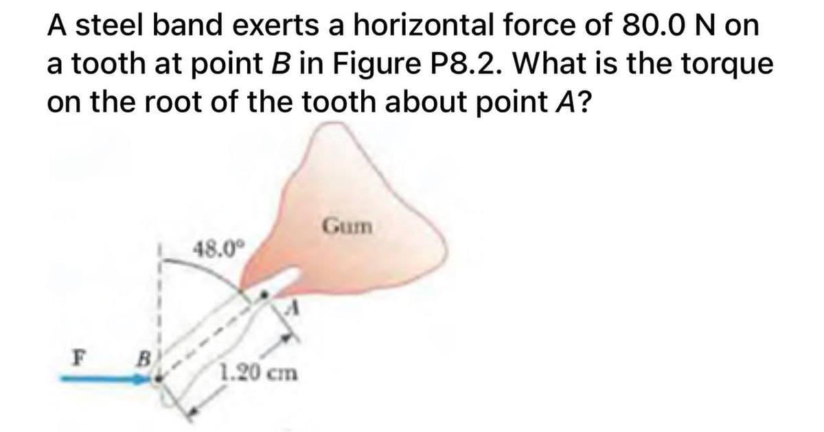 A steel band exerts a horizontal force of 80.0 N on
a tooth at point B in Figure P8.2. What is the torque
on the root of the tooth about point A?
Gum
48.0°
F
B.
1.20 cm
