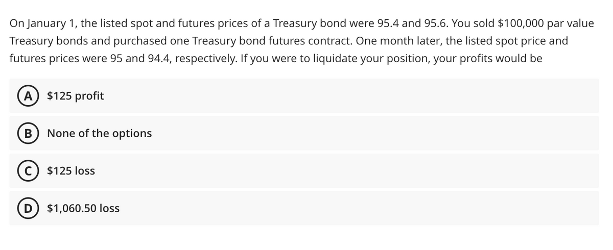 On January 1, the listed spot and futures prices of a Treasury bond were 95.4 and 95.6. You sold $100,000 par value
Treasury bonds and purchased one Treasury bond futures contract. One month later, the listed spot price and
futures prices were 95 and 94.4, respectively. If you were to liquidate your position, your profits would be
A $125 profit
B None of the options
C) $125 loss
D) $1,060.50 loss