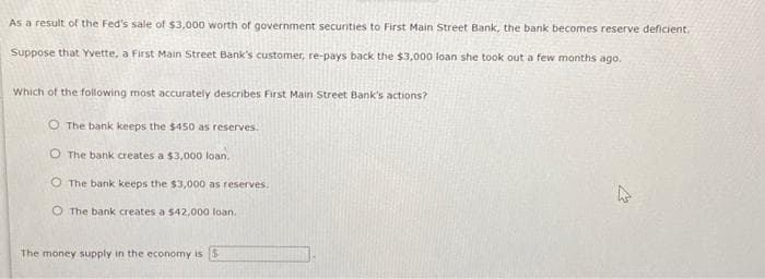 As a result of the Fed's sale of $3,000 worth of government securities to First Main Street Bank, the bank becomes reserve deficient.
Suppose that Yvette, a First Main Street Bank's customer, re-pays back the $3,000 loan she took out a few months ago.
Which of the following most accurately describes First Main Street Bank's actions?
O The bank keeps the $450 as reserves.
O The bank creates a $3,000 loan.
O The bank keeps the $3,000 as reserves.
O The bank creates a $42,000 loan.
The money supply in the economy is
چلے