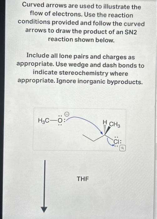 Curved arrows are used to illustrate the
flow of electrons. Use the reaction
conditions provided and follow the curved
arrows to draw the product of an SN2
reaction shown below.
Include all lone pairs and charges as
appropriate. Use wedge and dash bonds to
indicate stereochemistry where
appropriate. Ignore inorganic byproducts.
H₂C-Ö:
THF
H CH3
CI:
Q