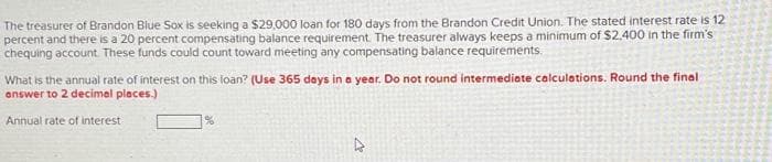 The treasurer of Brandon Blue Sox is seeking a $29,000 loan for 180 days from the Brandon Credit Union. The stated interest rate is 12
percent and there is a 20 percent compensating balance requirement. The treasurer always keeps a minimum of $2.400 in the firm's
chequing account. These funds could count toward meeting any compensating balance requirements.
What is the annual rate of interest on this loan? (Use 365 days in a year. Do not round intermediate calculations. Round the final
answer to 2 decimal places.)
Annual rate of interest