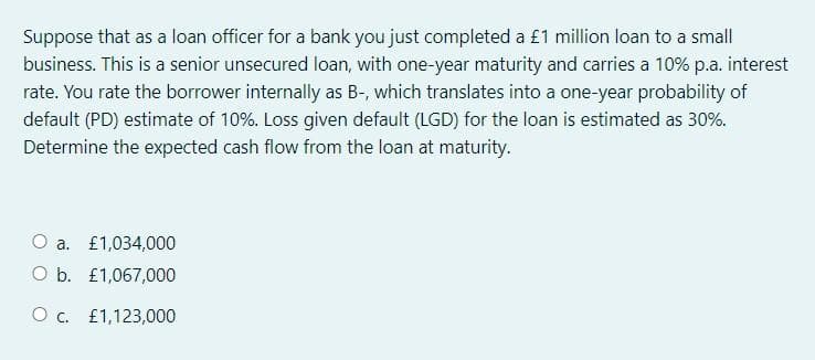 Suppose that as a loan officer for a bank you just completed a £1 million loan to a small
business. This is a senior unsecured loan, with one-year maturity and carries a 10% p.a. interest
rate. You rate the borrower internally as B-, which translates into a one-year probability of
default (PD) estimate of 10%. Loss given default (LGD) for the loan is estimated as 30%.
Determine the expected cash flow from the loan at maturity.
O a. £1,034,000
O b. £1,067,000
O c. £1,123,000