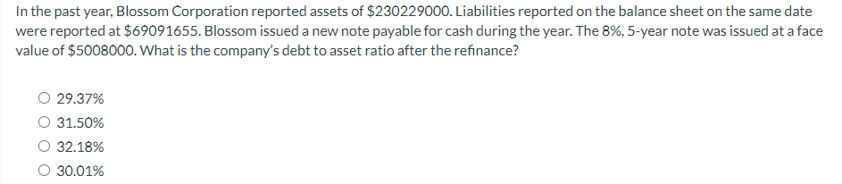 In the past year, Blossom Corporation reported assets of $230229000. Liabilities reported on the balance sheet on the same date
were reported at $69091655. Blossom issued a new note payable for cash during the year. The 8%, 5-year note was issued at a face
value of $5008000. What is the company's debt to asset ratio after the refinance?
O 29.37%
31.50%
32.18%
O 30.01%