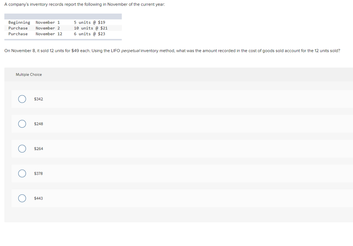 A company's inventory records report the following in November of the current year:
Beginning November 1
Purchase November 2
Purchase November 12
On November 8, it sold 12 units for $49 each. Using the LIFO perpetual inventory method, what was the amount recorded in the cost of goods sold account for the 12 units sold?
Multiple Choice
O
O
O
$342
$248
$264
$378
5 units @ $19
10 units @ $21
6 units @ $23
$443