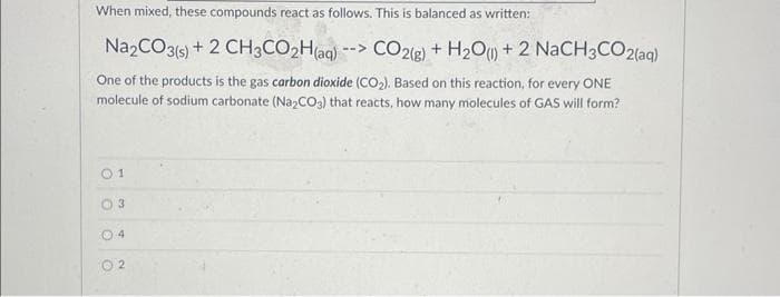 When mixed, these compounds react as follows. This is balanced as written:
Na2CO3(s) + 2 CH3CO2H(aq) --> CO2(g) + H₂O() +2 NaCH3CO2(aq)
One of the products is the gas carbon dioxide (CO₂). Based on this reaction, for every ONE
molecule of sodium carbonate (Na₂CO3) that reacts, how many molecules of GAS will form?
01
3
O
N