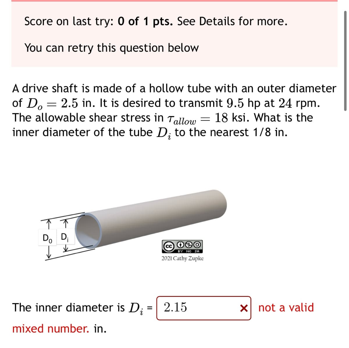 Score on last try: 0 of 1 pts. See Details for more.
You can retry this question below
of Do
A drive shaft is made of a hollow tube with an outer diameter
2.5 in. It is desired to transmit 9.5 hp at 24 rpm.
The allowable shear stress in Tallow = 18 ksi. What is the
inner diameter of the tube D; to the nearest 1/8 in.
=
Do Di
The inner diameter is D;
mixed number. in.
=
cc 130
BY NO SA
2021 Cathy Zupke
2.15
X not a valid