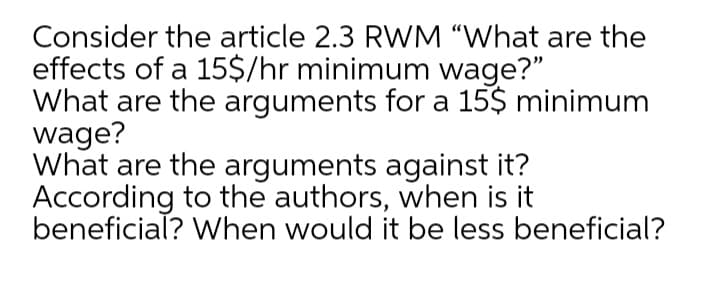 Consider the article 2.3 RWM “What are the
effects of a 15$/hr minimum wage?"
What are the arguments for a 15$ minimum
wage?
What are the arguments against it?
According to the authors, when is it
beneficial? When would it be less beneficial?
