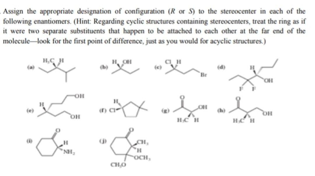 Assign the appropriate designation of configuration (R or S) to the stereocenter in each of the
following enantiomers. (Hint: Regarding cyclic structures containing stereocenters, treat the ring as if
it were two separate substituents that happen to be attached to each other at the far end of the
molecule-look for the first point of difference, just as you would for acyclic structures.)
H,CH
н, он
(b)
(d)
H
Br
OH
H.
OH
(e)
(f) C
(h)
HO,
HO
HCH
HCH
CH,
NH,
OCH,
CH,O
