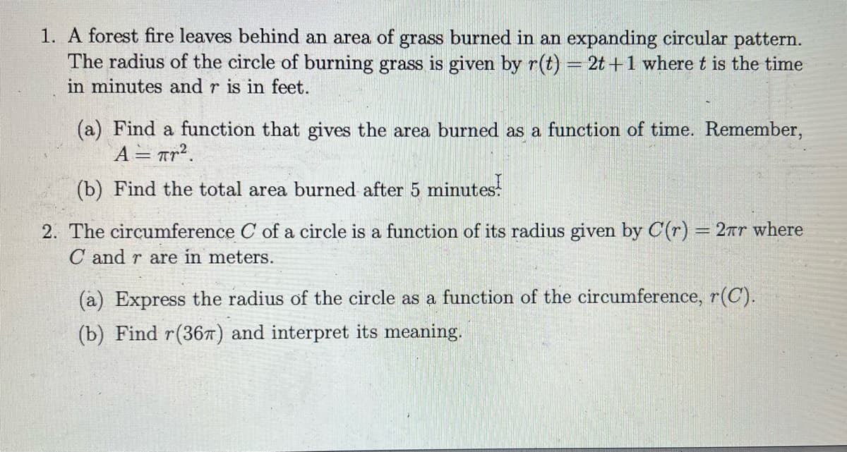 1. A forest fire leaves behind an area of grass burned in an expanding circular pattern.
The radius of the circle of burning grass is given by r(t) = 2t +1 where t is the time
in minutes and r is in feet.
(a) Find a function that gives the area bured as a function of time. Remember,
A = Tr?.
(b) Find the total area burned after 5 minutes!
2. The circumference C of a circle is a function of its radius given by C(r) = 2rr where
C and r are in meters.
(a) Express the radius of the circle as a function of the circumference, r(C).
(b) Find r(36) and interpret its meaning.
