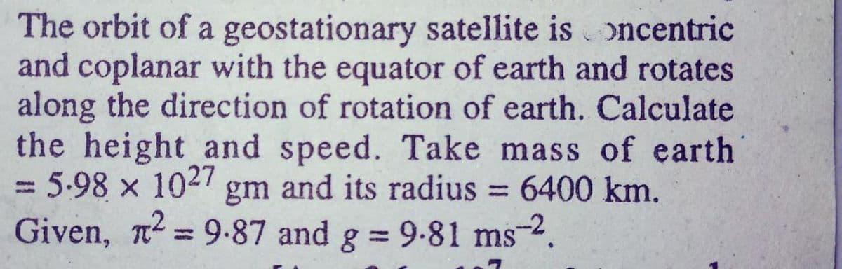 The orbit of a geostationary satellite is oncentric
and coplanar with the equator of earth and rotates
along the direction of rotation of earth. Calculate
the height and speed. Take mass of earth
5.98 x 104 gm and its radius = 6400 km.
Given, n
= 9-87 and g = 9-81 ms-.

