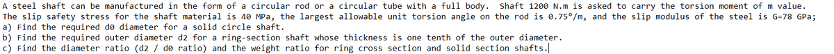 A steel shaft can be manufactured in the form of a circular rod or a circular tube with a full body. Shaft 1200 N.m is asked to carry the torsion moment of m value.
The slip safety stress for the shaft material is 40 MPa, the largest allowable unit torsion angle on the rod is 0.75°/m, and the slip modulus of the steel is G=78 GPa;
a) Find the required dø diameter for a solid circle shaft.
b) Find the required outer diameter d2 for a ring-section shaft whose thickness is one tenth of the outer diameter.
c) Find the diameter ratio (d2 / do ratio) and the weight ratio for ring cross section and solid section shafts.
