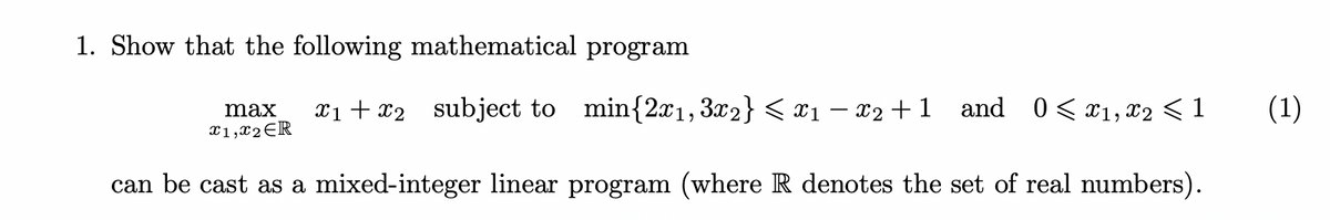1. Show that the following mathematical program
max x₁+x2 subject to min{2x₁,3x2} < x1 − x2 +1 and 0≤x1, x2 < 1
x1,x2 ER
can be cast as a mixed-integer linear program (where R denotes the set of real numbers).
(1)