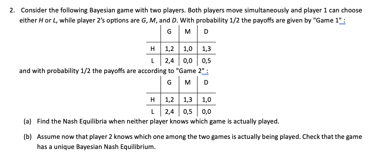 2. Consider the following Bayesian game with two players. Both players move simultaneously and player 1 can choose
either H or L, while player 2's options are G, M, and D. With probability 1/2 the payoffs are given by "Game 1" :
GMD
H
1,2
1,0
1,3
L 2,4 0,0 0,5
and with probability 1/2 the payoffs are according to "Game 2" :
G
|M|D
H
1,2 1,3 1,0
L
2,4 0,5 0,0
(a) Find the Nash Equilibria when neither player knows which game is actually played.
(b) Assume now that player 2 knows which one among the two games is actually being played. Check that the game
has a unique Bayesian Nash Equilibrium.