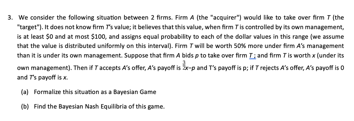 3. We consider the following situation between 2 firms. Firm A (the "acquirer") would like to take over firm T (the
"target"). It does not know firm I's value; it believes that this value, when firm T is controlled by its own management,
is at least $0 and at most $100, and assigns equal probability to each of the dollar values in this range (we assume
that the value is distributed uniformly on this interval). Firm T will be worth 50% more under firm A's management
than it is under its own management. Suppose that firm A bids p to take over firm 7; and firm T is worth x (under its
own management). Then if T accepts A's offer, A's payoff is 2x-p and T's payoff is p; if T rejects A's offer, A's payoff is 0
and T's payoff is x.
(a) Formalize this situation as a Bayesian Game
(b) Find the Bayesian Nash Equilibria of this game.