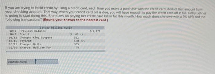 If you are trying to build credit by using a credit card, each time you make a purchase with the credit card, deduct that amount from
your checking account. That way, when your credit card bill is due, you will have enough to pay the credit card off in full. Kathy Lehner
is going to start doing this. She plans on paying her credit card bill in full this month. How much does she owe with a 9% APR and the
following transactions? (Round your answer to the nearest cent.)
31-day billing cycle
10/1 Previous balance
10/3 Credit
10/12 Charge: King Soopers
10/15 Payment
10/25 Charge: Delta
10/30 Charge: Holiday Fun
Amount owed
$
65 cr.
162
450 cr.
335
75
$1,178