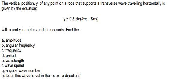 The vertical position, y, of any point on a rope that supports a transverse wave travelling horizontally is
given by the equation:
y = 0.5 sin(4nt + 5Tmx)
with x and y in meters and t in seconds. Find the:
a. amplitude
b. angular frequency
c. frequency
d. period
e. wavelength
f. wave speed
g. angular wave number
h. Does this wave travel in the +x or –x direction?
