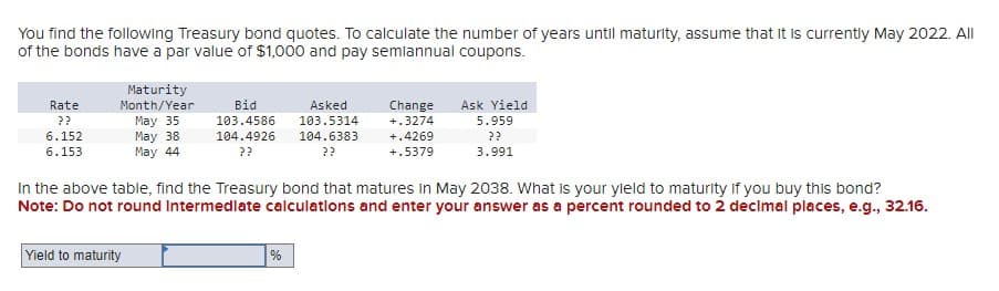 You find the following Treasury bond quotes. To calculate the number of years until maturity, assume that it is currently May 2022. All
of the bonds have a par value of $1,000 and pay semiannual coupons.
Rate
??
6.152
6.153
Maturity
Month/Year
May 35
May 38
May 44
Bid
103.4586
104.4926
??
Yield to maturity
Asked
103.5314
%
104.6383
??
Change Ask Yield
+.3274
5.959
??
3.991
In the above table, find the Treasury bond that matures in May 2038. What is your yield to maturity if you buy this bond?
Note: Do not round Intermediate calculations and enter your answer as a percent rounded to 2 decimal places, e.g., 32.16.
+.4269
+.5379