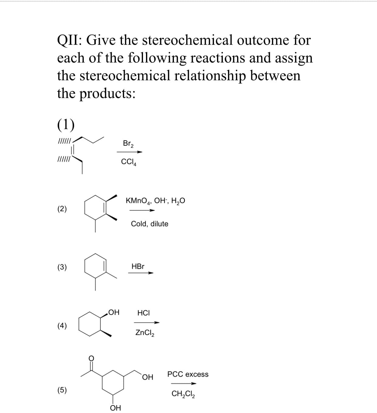 QII: Give the stereochemical outcome for
each of the following reactions and assign
the stereochemical relationship between
the products:
(1)
Br2
CCI,
KMNO4, OH, H,0
(2)
Cold, dilute
(3)
HBr
ОН
НСI
(4)
ZnCl,
PCC excess
ОН
(5)
CH,Cl,
ОН

