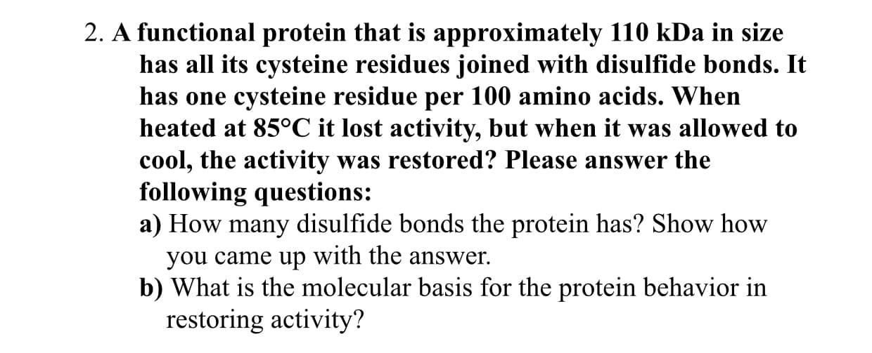 2. A functional protein that is approximately 110 kDa in size
has all its cysteine residues joined with disulfide bonds. It
has one cysteine residue per 100 amino acids. When
heated at 85°C it lost activity, but when it was allowed to
cool, the activity was restored? Please answer the
following questions:
a) How many disulfide bonds the protein has? Show how
you came up with the answer.
b) What is the molecular basis for the protein behavior in
restoring activity?
