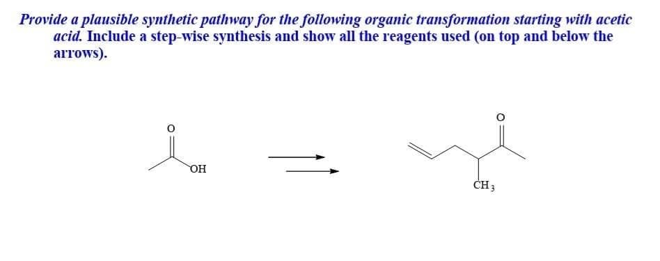 Provide a plausible synthetic pathway for the following organic transformation starting with acetic
acid. Include a step-wise synthesis and show all the reagents used (on top and below the
arrows).
Но
CH3
