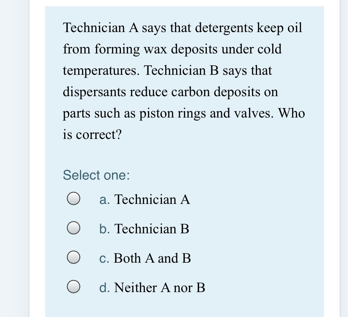 Technician A says that detergents keep oil
from forming wax deposits under cold
temperatures. Technician B says that
dispersants reduce carbon deposits on
parts such as piston rings and valves. Who
is correct?
Select one:
a. Technician A
b. Technician B
c. Both A and B
d. Neither A nor B
